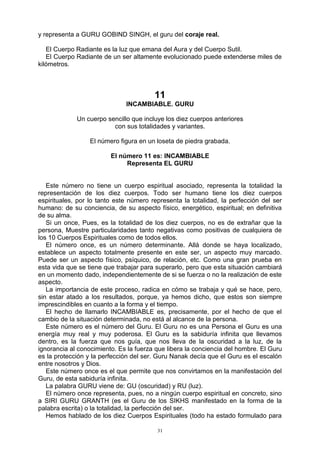31
y representa a GURU GOBIND SINGH, el guru del coraje real.
El Cuerpo Radiante es la luz que emana del Aura y del Cuerpo Sutil.
El Cuerpo Radiante de un ser altamente evolucionado puede extenderse miles de
kilómetros.
11
INCAMBIABLE. GURU
Un cuerpo sencillo que incluye los diez cuerpos anteriores
con sus totalidades y variantes.
El número figura en un loseta de piedra grabada.
El número 11 es: INCAMBIABLE
Representa EL GURU
Este número no tiene un cuerpo espiritual asociado, representa la totalidad la
representación de los diez cuerpos. Todo ser humano tiene los diez cuerpos
espirituales, por lo tanto este número representa la totalidad, la perfección del ser
humano: de su conciencia, de su aspecto físico, energético, espiritual; en definitiva
de su alma.
Si un once, Pues, es la totalidad de los diez cuerpos, no es de extrañar que la
persona, Muestre particularidades tanto negativas como positivas de cualquiera de
los 10 Cuerpos Espirituales como de todos ellos.
El número once, es un número determinante. Allá donde se haya localizado,
establece un aspecto totalmente presente en este ser, un aspecto muy marcado.
Puede ser un aspecto físico, psíquico, de relación, etc. Como una gran prueba en
esta vida que se tiene que trabajar para superarlo, pero que esta situación cambiará
en un momento dado, independientemente de si se fuerza o no la realización de este
aspecto.
La importancia de este proceso, radica en cómo se trabaja y qué se hace, pero,
sin estar atado a los resultados, porque, ya hemos dicho, que estos son siempre
imprescindibles en cuanto a la forma y el tiempo.
El hecho de llamarlo INCAMBIABLE es, precisamente, por el hecho de que el
cambio de la situación determinada, no está al alcance de la persona.
Este número es el número del Guru. El Guru no es una Persona el Guru es una
energía muy real y muy poderosa. El Guru es la sabiduría infinita que llevamos
dentro, es la fuerza que nos guía, que nos lleva de la oscuridad a la luz, de la
ignorancia al conocimiento. Es la fuerza que libera la conciencia del hombre. El Guru
es la protección y la perfección del ser. Guru Nanak decía que el Guru es el escalón
entre nosotros y Dios.
Este número once es el que permite que nos convirtamos en la manifestación del
Guru, de esta sabiduría infinita.
La palabra GURU viene de: GU (oscuridad) y RU (luz).
El número once representa, pues, no a ningún cuerpo espiritual en concreto, sino
a SIRI GURU GRANTH (es el Guru de los SIKHS manifestado en la forma de la
palabra escrita) o la totalidad, la perfección del ser.
Hemos hablado de los diez Cuerpos Espirituales (todo ha estado formulado para
 