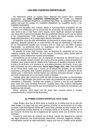 34
LOS DIEZ CUERPOS ESPIRITUALES
No solamente somos un cuerpo físico. Además del cuerpo físico, estamos
compuestos por DIEZ CUERPOS ESPIRITUALES: El ALMA, LA MENTE
NEGATIVA, LA MENTE POSITIVA, LA MENTE NEUTRAL, EL CUERPO FÍSICO, EL
ARCO DE LUZ, EL AURA, EL CUERPO PRÁNICO, EL CUERPO SUTIL, y EL
CUERPO RADIANTE.
Cada uno de estos diez cuerpos afecta el funcionamiento energético del ser
humano. Los obstáculos que se encuentran en el proceso de evolución de nuestra
vida, tanto si son a nivel físico, como síquico, como espiritual, siempre van ligados
con estos diez Cuerpos Espirituales. Son los problemas básicos por lo que se refiere
a las indisposiciones. Todo depende de si alguno de estos cuerpos funciona
desequilibradamente o de si existe algún bloqueo energético.
El auténtico inicio de toda enfermedad, se encuentra en primer lugar, en un nivel
espiritual, después penetra en un nivel mental y de aquí se manifiesta a nivel físico.
Si no descubrimos aquello que funciona mal en cada uno de estos Cuerpos
Espirituales, no podremos tener un diagnóstico real de la dolencia. Es muy
importante conocerlo para la práctica de la salud.
El estudio de estos diez cuerpos (que no tenemos la capacidad de ver con
nuestros propios ojos) facilitará, de una manera minuciosa, saber donde está el
problema y cómo determinan nuestra personalidad.
Comparemos el ser humano con un diamante. El diamante es carbono puro, el
cual, en su estado natural, a través de muchos años de presión y altas temperaturas,
cristaliza, pero todavía está en estado bruto hasta que un lapidario artesano, lo talla,
lo pule y le da forma, y lo convierte en una piedra preciosa. Así mismo, el ser, que
está compuesto por cinco elementos: tierra, agua, fuego, aire y éter, nace también
en su forma bruta hasta que a través de la gracia del Creador, el ser anhela
superarse y encuentra este maestro (artesano) que le enseña un camino, le da las
pautas para ir dominando, transformando sus instintos primarios (brutos), y llegar a
ser como el diamante, en un ser limpio, pulido e ilimitado.
Trabajar estos diez cuerpos es parte de este proceso de pulido. La Numerología
Tántrica de Yogui Bhajan nos ofrece una visión muy profunda de nuestro poder para
cambiarlos y mejorarlos. También nos enseña un camino y nos da unas prácticas
para cada uno, para hacerlos funcionar. Cuando estos diez cuerpos espirituales
estén armonizados, será cuando nos encontraremos en el estado de conciencia y de
existencia más elevado.
Ahora veremos cómo cada uno de estos diez cuerpos afecta a nuestro
comportamiento y nuestra forma de pensar.
EL PRIMER CUERPO ESPIRITUAL ES EL ALMA
Yogui Bhajan dice que el Alma tiene la medida de la media luna de la uña del
dedo pulgar y no pesa más que ocho gramos. El Alma no se encuentra en un lugar
concreto, está desintegrada dentro del Cuerpo Sutil, vibrando en todo nuestro ser. El
Alma representa nuestra esencia, es la energía divina en el hombre, es Dios en el
ser humano. El Alma nos da la experiencia de nuestra unión con el infinito, con la
divinidad.
Cuando se está fuera de contacto con el alma, cuando hay desarmonía, cuando
hay algún obstáculo, nos encontraremos deprimidos, confusos, negativos, débiles...
normalmente cuando se está perturbado, seguro que hay un conflicto entre aquello
 