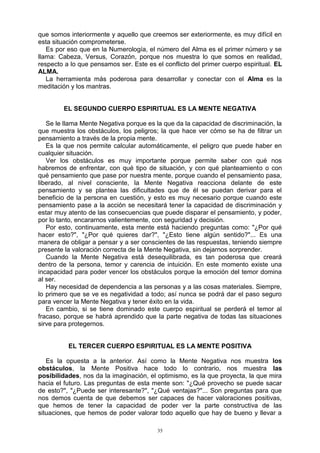 35
que somos interiormente y aquello que creemos ser exteriormente, es muy difícil en
esta situación comprometerse.
Es por eso que en la Numerología, el número del Alma es el primer número y se
llama: Cabeza, Versus, Corazón, porque nos muestra lo que somos en realidad,
respecto a lo que pensamos ser. Este es el conflicto del primer cuerpo espiritual. EL
ALMA.
La herramienta más poderosa para desarrollar y conectar con el Alma es la
meditación y los mantras.
EL SEGUNDO CUERPO ESPIRITUAL ES LA MENTE NEGATIVA
Se le llama Mente Negativa porque es la que da la capacidad de discriminación, la
que muestra los obstáculos, los peligros; la que hace ver cómo se ha de filtrar un
pensamiento a través de la propia mente.
Es la que nos permite calcular automáticamente, el peligro que puede haber en
cualquier situación.
Ver los obstáculos es muy importante porque permite saber con qué nos
habremos de enfrentar, con qué tipo de situación, y con qué planteamiento o con
qué pensamiento que pase por nuestra mente, porque cuando el pensamiento pasa,
liberado, al nivel consciente, la Mente Negativa reacciona delante de este
pensamiento y se plantea las dificultades que de él se puedan derivar para el
beneficio de la persona en cuestión, y esto es muy necesario porque cuando este
pensamiento pase a la acción se necesitará tener la capacidad de discriminación y
estar muy atento de las consecuencias que puede disparar el pensamiento, y poder,
por lo tanto, encararnos valientemente, con seguridad y decisión.
Por esto, continuamente, esta mente está haciendo preguntas como: "¿Por qué
hacer esto?", "¿Por qué quieres dar?", "¿Esto tiene algún sentido?"... Es una
manera de obligar a pensar y a ser conscientes de las respuestas, teniendo siempre
presente la valoración correcta de la Mente Negativa, sin dejarnos sorprender.
Cuando la Mente Negativa está desequilibrada, es tan poderosa que creará
dentro de la persona, temor y carencia de intuición. En este momento existe una
incapacidad para poder vencer los obstáculos porque la emoción del temor domina
al ser.
Hay necesidad de dependencia a las personas y a las cosas materiales. Siempre,
lo primero que se ve es negatividad a todo; así nunca se podrá dar el paso seguro
para vencer la Mente Negativa y tener éxito en la vida.
En cambio, si se tiene dominado este cuerpo espiritual se perderá el temor al
fracaso, porque se habrá aprendido que la parte negativa de todas las situaciones
sirve para protegernos.
EL TERCER CUERPO ESPIRITUAL ES LA MENTE POSITIVA
Es la opuesta a la anterior. Así como la Mente Negativa nos muestra los
obstáculos, la Mente Positiva hace todo lo contrario, nos muestra las
posibilidades, nos da la imaginación, el optimismo, es la que proyecta, la que mira
hacia el futuro. Las preguntas de esta mente son: "¿Qué provecho se puede sacar
de esto?", "¿Puede ser interesante?", "¿Qué ventajas?"... Son preguntas para que
nos demos cuenta de que debemos ser capaces de hacer valoraciones positivas,
que hemos de tener la capacidad de poder ver la parte constructiva de las
situaciones, que hemos de poder valorar todo aquello que hay de bueno y llevar a
 