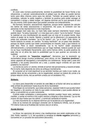 49
conflicto.
Si viven este número positivamente, tendrán la posibilidad de hacer frente a las
situaciones, y calcular automáticamente el peligro que de ellas se puede derivar
tanto para ellos mismos como para los demás. También se puede aplicar a las
amistades, calcular la parte negativa y también la positiva para poder escoger el
compañero o amigo y saber bregar, sin dejarse dominar por lo que pensará el otro
de uno mismo. Esto quiere decir que podrán conectar con entendimiento.
No formará, tampoco, asociaciones negativas, porque serán capaces de calcular
los daños de estas asociaciones o situaciones. Así pues, la conexión con las
personas no les representará lo más importante.
Si trabajan bien este dos, no hará falta estar siempre intentando hacer cosas,
podrán decir: "lo estoy haciendo"; e ir más lejos aún y decir: "ya lo he hecho". Porque
la realidad es una manifestación de aquello que se crea en la propia mente. Aquí
radica el poder de la mente. Sabrán y podrán ver la diferencia y la separación de
estas dos actitudes mentales: "ya lo he hecho"; y/o, "ya lo haré". Este último, el
hecho todavía no existe, en cambio: "lo estoy haciendo", es un paso más decidido,
porque se darán cuenta que están concentrados en hacerlo, todo y que todavía no
esté listo. Pero si dicen mentalmente: "ya lo he hecho" están aceptando
afirmativamente y comprometiéndose que se haga realidad, todavía puede ser que
no se haya manifestado físicamente, pero como hemos dicho, la parte positiva de
este dos en el alma les dará la posibilidad que lo que quieran se convierta en
realidad.
En el apartado de "aspectos negativos", decíamos que la expresión es
aumentativa (tengo muchos problemas), pero ahora, en los "aspectos positivos",
serán capaces de escogerlos y concretarlos con coherencia: "tengo este y este otro
conflicto, y los puedo solucionar así y asá, y puedo seguir viviendo sin que este
problema me domine".
La mente es como un vientre, éntrale el semen del pensamiento y nacerá el bebé.
Por lo tanto, todo depende de cómo se enfoque mentalmente.
Si conectan en el nivel espiritual no se sentirán heridos por nada ni por nadie, se
podrán librar de las emociones y de la negatividad, porque se tratará de unirse a la
propia relación divina. Así se sentirán unidos con el verdadero YO.
Síntesis:
La clave para desarrollar el sentido de este dos en el factor del alma es elaborar
este anhelo de pertenecer hasta el punto de la neutralidad.
Para llegar es conveniente, que estas personas, sopesen todo lo que pueda haber
de negativo y de positivo en todo lo que estén involucradas y que pueda afectar al
alma, y convertirlo en un acto consciente.
Cuando estén enfadados o preocupados, también pueden hacer esto: sentarse,
meditar, y cantar el mantra a los cuatro vientos y dirigirse a Dios diciendo: "yo no me
muevo de aquí hasta que me calme", y continuar cantando el mantra.
Lo más importante es no dejarse dominar por la tendencia a la negatividad.
Esta es la manera de conseguir conectar con la Sabiduría Infinita, con el propio
YO interior Esta es la finalidad del número dos en el alma.
Ayuda técnica:
La Kriya, los ejercicios de prana y las meditaciones que están explicadas en las
2da. Parte, capitulo 1 y 2, les ayudarán a canalizar la mente negativa (emoción) y
convertirlo en un proceso de autocontrol (devoción).
 