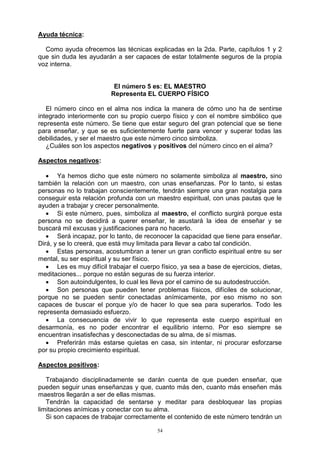 54
Ayuda técnica:
Como ayuda ofrecemos las técnicas explicadas en la 2da. Parte, capítulos 1 y 2
que sin duda les ayudarán a ser capaces de estar totalmente seguros de la propia
voz interna.
El número 5 es: EL MAESTRO
Representa EL CUERPO FÍSICO
El número cinco en el alma nos indica la manera de cómo uno ha de sentirse
integrado interiormente con su propio cuerpo físico y con el nombre simbólico que
representa este número. Se tiene que estar seguro del gran potencial que se tiene
para enseñar, y que se es suficientemente fuerte para vencer y superar todas las
debilidades, y ser el maestro que este número cinco simboliza.
¿Cuáles son los aspectos negativos y positivos del número cinco en el alma?
Aspectos negativos:
 Ya hemos dicho que este número no solamente simboliza al maestro, sino
también la relación con un maestro, con unas enseñanzas. Por lo tanto, si estas
personas no lo trabajan conscientemente, tendrán siempre una gran nostalgia para
conseguir esta relación profunda con un maestro espiritual, con unas pautas que le
ayuden a trabajar y crecer personalmente.
 Si este número, pues, simboliza al maestro, el conflicto surgirá porque esta
persona no se decidirá a querer enseñar, le asustará la idea de enseñar y se
buscará mil excusas y justificaciones para no hacerlo.
 Será incapaz, por lo tanto, de reconocer la capacidad que tiene para enseñar.
Dirá, y se lo creerá, que está muy limitada para llevar a cabo tal condición.
 Estas personas, acostumbran a tener un gran conflicto espiritual entre su ser
mental, su ser espiritual y su ser físico.
 Les es muy difícil trabajar el cuerpo físico, ya sea a base de ejercicios, dietas,
meditaciones... porque no están seguras de su fuerza interior.
 Son autoindulgentes, lo cual les lleva por el camino de su autodestrucción.
 Son personas que pueden tener problemas físicos, difíciles de solucionar,
porque no se pueden sentir conectadas anímicamente, por eso mismo no son
capaces de buscar el porque y/o de hacer lo que sea para superarlos. Todo les
representa demasiado esfuerzo.
 La consecuencia de vivir lo que representa este cuerpo espiritual en
desarmonía, es no poder encontrar el equilibrio interno. Por eso siempre se
encuentran insatisfechas y desconectadas de su alma, de sí mismas.
 Preferirán más estarse quietas en casa, sin intentar, ni procurar esforzarse
por su propio crecimiento espiritual.
Aspectos positivos:
Trabajando disciplinadamente se darán cuenta de que pueden enseñar, que
pueden seguir unas enseñanzas y que, cuanto más den, cuanto más enseñen más
maestros llegarán a ser de ellas mismas.
Tendrán la capacidad de sentarse y meditar para desbloquear las propias
limitaciones anímicas y conectar con su alma.
Si son capaces de trabajar correctamente el contenido de este número tendrán un
 