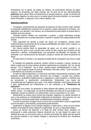 59
enfrentarse con la gente, de hablar en público, de presentarse delante de algún
superior, de encararse con ellas mismas, etc. El aura ha de ser suficientemente
poderosa para poder filtrar correctamente la energía positiva y evitar la entrada de
la energía negativa, es obvio que si no están dentro de esta condición, no se pueden
sentir tranquilas, ni seguras ni con criterio objetivo, etc.
Aspectos positivos:
Si trabajan correctamente los aspectos de bloqueo de este número siete, tendrán
la suficiente habilidad de conectar con su espíritu y saber expresarlo con fluidez, con
seguridad, con decisión, con fuerza y en consecuencia poder elevar la propia alma y
también la de los demás.
También podrán meditar con serenidad y quietud, y dirigir fácilmente energía
hacia la dirección de su propia elevación y ayudar a superar las inseguridades de los
demás.
Esta seguridad les llevará a poder ser guías y/o consejeros, porque serán
suficientemente conscientes dé las propias posibilidades de saber cómo, cuándo y a
quién pueden y deben ayudar.
Así mismo podrán tener la capacidad de gozar con el canto, pueden o no
dedicarse a él, pero sí que cuando oyen cantar se dan cuenta que el pecho se les
ensancha y sienten, inmediatamente, una sensación de felicidad, de placidez, de
bienestar, y en consecuencia de elevación, porque a través del canto la persona se
eleva.
El canto abre el corazón y se expande el potencial de compasión que hay en cada
ser.
Si trabajan los aspectos positivos, podrán vencer la pereza y actuar, porque se
darán cuenta que la única manera de tener experiencia es actuando. Así, en vez de
pensar: "Ya lo intentaré", "ya lo haré", podrán pasar inmediatamente a decir: "lo
hago", y acto seguido pasar al nivel de afirmación más alto y decir: "ya lo he hecho",
y manifestar sus acciones con decisión.
Si caen en alguna depresión, su fuerza de voluntad y tenacidad les ayudará a salir
bastante deprisa, porque podrán escuchar los consejos y ayudas que reciban,
observarlos, analizarlos objetivamente y adaptarlos a cada situación o conflicto que
se encuentren y solucionarlo correctamente. Entenderán que todas las
circunstancias por negativas que sean, si se saben entender, sirven para encaminar
y girar positivamente las limitaciones e ir así subiendo a la "Plataforma de
elevación".
Con una aura fuerte, se atreverán a estar delante del público, de los superiores,
hablar, opinar.. con seguridad, sin sentirse afectados por nada de lo que tengan a su
alrededor, porque se sentirán, en todas partes, como si estuvieran en su casa.
Mantendrán su propio juicio porque las energías negativas no podrán penetrar el
aura y las positivas se manifestarán totalmente armonizadas. Una persona con una
aura fuerte y luminosa puede estar completamente centrada y calmada.
Cuando la persona consigue tener el aura fuer te podrá filtrar toda la negatividad
que le envuelva y armonizarla y proyectarla positivamente.
Igualmente si alguien envía energía negativa y destructiva, y tiene al aura fuerte,
tendrán la facultad de hacer rebotar la negatividad, sin que su seguridad peligre.
Como ya hemos ido diciendo a lo largo de este número siete, tampoco no
preocupará a estas personas ninguna situación por la cual hayan de pasar, por
violenta que sea, su aura será como un campo de energía tan fuerte que les servirá
de escudo protector y así podrán trabajar y solucionar el conflicto con resultados
victoriosos.
 