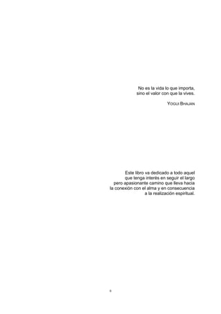 6
No es la vida lo que importa,
sino el valor con que la vives.
YOGUI BHAJAN
Este libro va dedicado a todo aquel
que tenga interés en seguir el largo
pero apasionante camino que lleva hacia
la conexión con el alma y en consecuencia
a la realización espiritual.
 