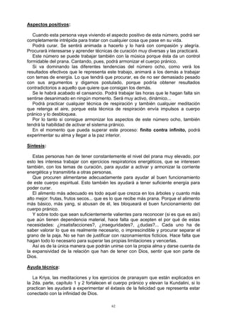 62
Aspectos positivos:
Cuando esta persona vaya viviendo el aspecto positivo de esta número, podrá ser
completamente intrépida para tratar con cualquier cosa que pase en su vida.
Podrá curar. Se sentirá animada a hacerlo y lo hará con compasión y alegría.
Procurará interesarse y aprender técnicas de curación muy diversas y las practicará.
Este número se puede trabajar también con la música porque ésta da un control
formidable del prana. Cantando, pues, podrá armonizar el cuerpo pránico.
Si va dominando las diferentes tendencias del número ocho, como verá los
resultados efectivos que le representa este trabajo, animará a los demás a trabajar
con temas de energía. Lo que tendrá que procurar, es de no ser demasiado pesado
con sus argumentos y digamos postulado, porque podría obtener resultados
contradictorios a aquello que quiere que consigan los demás.
Se le habrá acabado el cansancio. Podrá trabajar las horas que le hagan falta sin
sentirse desanimado en ningún momento. Será muy activo, dinámico...
Podrá practicar cualquier técnica de respiración y también cualquier meditación
que retenga el aire, porque esta técnica de respiración envía impulsos a cuerpo
pránico y lo desbloquea.
Por lo tanto si consigue armonizar los aspectos de este número ocho, también
tendrá la habilidad de activar el sistema pránico.
En el momento que pueda superar este proceso: finito contra infinito, podrá
experimentar su alma y llegar a la paz interior.
Síntesis:
Estas personas han de tener constantemente el nivel del prana muy elevado, por
esto les interesa trabajar con ejercicios respiratorios energéticos, que se interesen
también, con los temas de curación, para ayudar a activar y armonizar la corriente
energética y transmitirla a otras personas.
Que procuren alimentarse adecuadamente para ayudar al buen funcionamiento
de este cuerpo espiritual. Esto también les ayudará a tener suficiente energía para
poder curar.
El alimento más adecuado es todo aquel que crezca en los árboles y cuanto más
alto mejor: frutas, frutos secos... que es lo que recibe más prana. Porque el alimento
más básico, más yang, si abusan de él, les bloqueará el buen funcionamiento del
cuerpo pránico.
Y sobre todo que sean suficientemente valientes para reconocer (si es que es así)
que aún tienen dependencia material, hace falta que acepten el por qué de estas
necesidades: ¿insatisfacciones?, ¿inseguridades?, ¿dudas?... Cada uno ha de
saber valorar lo que es realmente necesario, o imprescindible y procurar separar el
grano de la paja. No se han de justificar con razonamientos ficticios. Hace falta que
hagan todo lo necesario para superar las propias limitaciones y vencerlas.
Así es de la única manera que podrán unirse con la propia alma y darse cuenta de
la expansividad de la relación que han de tener con Dios, sentir que son parte de
Dios.
Ayuda técnica:
La Kriya, las meditaciones y los ejercicios de pranayam que están explicados en
la 2da. parte, capítulo 1 y 2 fortalecen el cuerpo pránico y elevan la Kundalini, si lo
practican les ayudará a experimentar el éxtasis de la felicidad que representa estar
conectado con la infinidad de Dios.
 
