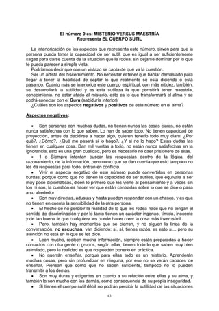 63
El número 9 es: MISTERIO VERSUS MAESTRÍA
Representa EL CUERPO SUTIL
La interiorización de los aspectos que representa este número, sirven para que la
persona pueda tener la capacidad de ser sutil, que es igual a ser suficientemente
sagaz para darse cuenta de la situación que le rodea, sin dejarse dominar por lo que
te pueda parecer a simple vista.
Podríamos decir que con un vistazo se capta de qué va la cuestión.
Ser un artista del discernimiento. No necesitar el tener que hablar demasiado para
llegar a tener la habilidad de captar lo que realmente se está diciendo o está
pasando. Cuanto más se interiorice este cuerpo espiritual, con más nitidez, también,
se desarrollará la sutilidad y es esta sutileza la que permitirá tener maestría,
conocimiento, no estar atado al misterio, esto es lo que transformará el alma y se
podrá conectar con el Guru (sabiduría interior).
¿Cuáles son los aspectos negativos y positivos de este número en el alma?
Aspectos negativos:
 Son personas con muchas dudas, no tienen nunca las cosas claras, no están
nunca satisfechas con lo que saben. Lo han de saber todo. No tienen capacidad de
proyección, antes de decidirse a hacer algo, quieren tenerlo todo muy claro: ¿Por
qué?, ¿Cómo?, ¿Qué me pasará si lo hago?, ¿Y si no lo hago? Estas dudas las
tienen en cualquier cosa. Dan mil vueltas a todo, no están nunca satisfechas en la
ignorancia, esto es una gran cualidad, pero es necesario no caer prisionero de ellas.
 1 o Siempre intentan buscar las respuestas dentro de la lógica, del
razonamiento, de la información, pero como que se dan cuenta que esto tampoco no
les da respuestas para todo, entran en conflicto.
 Vivir el aspecto negativo de este número puede convertirlas en personas
burdas, porque como que no tienen la capacidad de ser sutiles, que equivale a ser
muy poco diplomáticas, dicen lo primero que les viene al pensamiento y a veces sin
ton ni son, la cuestión es hacer ver que están centradas sobre lo que se dice o pasa
a su alrededor.
 Son muy directas, adustas y hasta pueden responder con un chasco, y es que
no tienen en cuenta la sensibilidad de la otra persona.
 El hecho de no percibir la realidad de lo que les rodea hace que no tengan el
sentido de discriminación y por lo tanto tienen un carácter ingenuo, tímido, inocente
y de tan buena fe que cualquiera les puede hacer creer la cosa más inverosímil.
 Pero, también hay momentos que se cierran, y no siguen la línea de la
conversación, no escuchan, van diciendo: sí, sí, tienes razón. es esto sí... pero su
atención no está en lo que se les dice.
 Leen mucho, reciben mucha información, siempre están preparadas a hacer
contactos con otra gente o grupos, según ellas, tienen todo lo que saben muy bien
asimilado, pero la realidad es que no pueden ponerlo en práctica.
 No querrán enseñar, porque para ellas todo es un misterio. Aprenderán
muchas cosas, pero sin profundizar en ninguna, por eso no se verán capaces de
enseñar. Piensan que como que no saben suficiente, tampoco no lo pueden
transmitir a los demás.
 Son muy duras y exigentes en cuanto a su relación entre ellas y su alma, y
también lo son mucho con los demás, como consecuencia de su propia inseguridad.
 Si tienen el cuerpo sutil débil no podrán percibir la sutilidad de las situaciones
 