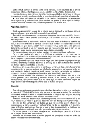 66
Esta actitud, aunque a simple vista no lo parezca, es el resultado de la propia
inseguridad interna. (Tanto pueden tender a callar, como a hablar demasiado.)
Hemos dicho que este número tiene la misma capacidad de sanar que el número
ocho porque también pueden controlar la energía pránica y transmitirla a los demás.
 Así pues, esta persona no podrá curar, no tendrá suficiente paciencia para
hacer ejercicios y meditaciones para llenarse de prana y hacer que su cuerpo
radiante funcione. Por otro lado, casi siempre tendrá las manos frías.
Aspectos positivos:
Será una persona tan segura de sí misma que se dedicará al ciento por ciento a
todo aquello que haga, y también a su práctica espiritual.
Tendrá el empuje necesario para cuando tenga que tomar una decisión, hacerlo
del todo o dejarlo hasta que vea que ha llegado el momento oportuno. Y lo hará con
toda seguridad.
Si decide hacerlo o no hacerlo, no hace falta que nadie le induzca a cambiar de
idea, o a hacerle entender el por qué se le dice que cambie, si ha decidido hacerlo o
no hacerlo, es por alguna razón muy concreta y muy clara para esta persona.
Solamente cambiará si ve muy seguro que los razonamientos que le dan los ve
acertados y se da cuenta con seguridad que estaba equivocado.
Su compromiso es, siempre, serio y efectivo, con responsabilidad y eficacia.
Se pondrá a meditar y lo hará con el 100% de su energía, con la convicción de
que la. meditación le facilitará el proceso de seguridad para hacer lo que tenga que
hacer, aceptando plenamente las consecuencias.
Como que será capaz de hacer lo que haga falta para poner en juego el cuerpo
radiante, tendrá la posibilidad de atraer el prana y así le dará la facultad de sanar a
los demás y por descontado a si misma.
Como que en el aspecto positivo, el significado M número diez estará funcionando
correctamente, el cuerpo radiante será brillante, expansivo y así cuando entre en
una habitación todo el mundo se dará cuenta, ya no le harán falta las palabras
porque con su sola presencia manifestará su total seguridad y su solidez.
Para resumir diremos que el estado de conciencia del número diez es lo que
puede generar para liberarse y también liberar a los demás, lo que puede
transportarlos, que puede crear, que no tiene ego, no tiene identidad propia, es
llegar a ser un ser ilimitado para amar a todo el mundo por igual.
Síntesis:
Con tal que esta persona pueda desarrollar la máxima fuerza interior y pueda dar
el paso al O TODO O NADA hace falta trabajar la fuerza de voluntad. Se ha de fijar
un método, una práctica con la responsabilidad de no dejarla bajo ninguna excusa y
seguirla día a día, siempre, si es posible, a la misma hora.
Antes de tomar una decisión que valore las posibles consecuencias del "SÍ" o del
"NO", aceptarlas, y hacer lo que haya decidido, pero sin dejar pasar mucho tiempo.
Que no se deje vencer por las dudas, ya que no son más que el reflejo de su
inseguridades y para encararse y solucionarlas ha de ser decidida e ir, siempre,
hasta el final de sus fuerzas. Esto es lo que le dará la capacidad y la habilidad de
dedicarse al cien por cien al desarrollo personal y a la práctica espiritual.
Otra cosa que se puede hacer es dejarse los cabellos largos (vean el capítulo de
los "Cuerpos Espirituales" número diez).
También les iría bien beber zumo de pepino: los principios vitales del zumo de
pepino fortalece el sistema nervioso.
 