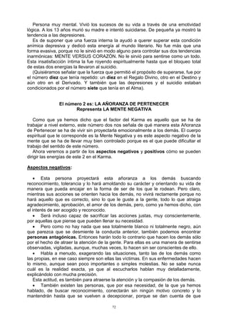 72
Persona muy mental. Vivió los sucesos de su vida a través de una emotividad
lógica. A los 13 años murió su madre e intentó suicidarse. De pequeña ya mostró la
tendencia a las depresiones.
Es de suponer que una fuerza interna la ayudó a querer superar esta condición
anímica depresiva y dedicó esta energía al mundo literario. No fue más que una
forma evasiva, porque no le sirvió en modo alguno para controlar sus dos tendencias
inarmónicas: MENTE VERSUS CORAZÓN. No le sirvió para sentirse como un todo.
Esta insatisfacción íntima la fue royendo espiritualmente hasta que el bloqueo total
de estas dos energías la llevaron al suicidio.
(Quisiéramos señalar que la fuerza que permitió el propósito de superarse, fue por
el número diez que tenía repetido: un diez en el Regalo Divino, otro en el Destino y
aún otro en el Derivado. Y también que las depresiones y el suicidio estaban
condicionados por el número siete que tenía en el Alma).
El número 2 es: LA AÑORANZA DE PERTENECER
Representa LA MENTE NEGATIVA
Como que ya hemos dicho que el factor del Karma es aquello que se ha de
trabajar a nivel externo, este número dos nos señala de qué manera esta Añoranza
de Pertenecer se ha de vivir sin proyectarla emocionalmente a los demás. El cuerpo
espiritual que le corresponde es la Mente Negativa y es este aspecto negativo de la
mente que se ha de llevar muy bien controlado porque es el que puede dificultar el
trabajo del sentido de este número.
Ahora veremos a partir de los aspectos negativos y positivos cómo se pueden
dirigir las energías de este 2 en el Karma.
Aspectos negativos:
 Esta persona proyectará esta añoranza a los demás buscando
reconocimiento, tolerancia y lo hará amoldando su carácter y orientando su vida de
manera que pueda encajar en la forma de ser de los que le rodean. Pero claro,
mientras sus acciones se orienten hacia los demás, no vivirá rectamente porque no
hará aquello que es correcto, sino lo que le guste a la gente, todo lo que atraiga
agradecimiento, aprobación, el amor de los demás, pero, como ya hemos dicho, con
el interés de ser acogido y reconocido.
 Será incluso capaz de sacrificar las acciones justas, muy conscientemente,
por aquellas que piense que pueden llenar su necesidad.
 Pero como no hay nada que sea totalmente blanco ni totalmente negro, aún
que parezca que se desmiente la conducta anterior, también podemos encontrar
personas antagónicas. Entonces harán todo lo contrario que hacen los demás sólo
por el hecho de atraer la atención de la gente. Para ellas es una manera de sentirse
observadas, vigiladas, aunque, muchas veces, lo hacen sin ser conscientes de ello.
 Habla a menudo, exagerando las situaciones, tanto las de los demás como
las propias, en ese caso siempre son ellas las víctimas. En sus enfermedades hacen
lo mismo, aunque sean poco importantes o simples molestias. No se sabe nunca
cuál es la realidad exacta, ya que al escucharlos hablan muy detalladamente,
explicándolo con mucha precisión.
Esta actitud, es también para atraerse la atención y la compasión de los demás.
 También existen las personas, que por esa necesidad, de la que ya hemos
hablado, de buscar reconocimiento, conectarán sin ningún motivo concreto y lo
mantendrán hasta que se vuelven a decepcionar, porque se dan cuenta de que
 