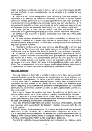 73
hagan lo que hagan, nadie los acepta al cien por cien ni encuentran ninguna relación
que sea perfecta, o más concretamente, no es perfecta a la medida de sus
necesidades.
 Pero aún así, se van entregando a otras personas y como que tampoco no
responden a su esfuerzo se continúan frustrando. Con todo el mundo acaban
sintiéndose heridas, pero como que les cuesta aprender la lección creen que todo el
mundo les hiere intencionadamente, sin darse cuenta que son ellas las que, al no
comprender la situación se hieren a sí mismas. La parte negativa de sus mentes es
tan fuerte que acaban por desconfiar de todo el mundo y se vuelven muy cínicas.
 Como que en el trato con los demás son muy susceptibles, buscan
conectarse con la gente inteligente porque así ellas también se sienten inteligentes.
La perfección que buscan no la pueden encontrar porque nadie es perfecto, todo
ser es limitado.
 Si estas personas se dedican a los negocios, a menudo es por el mero hecho
de tener un compañero, o un amigo, o una relación de compromiso y lo hacen hasta
incluso dispuestos a perder dinero. Si hacen esto, es porque buscan en los demás la
seguridad que ellos no tienen.
 Cuando la mente negativa de estas personas está bloqueada, lo primero que
dicen a todo es: "No, no, no, esto no se puede hacer, es muy difícil", y ya se puede
predicar que no se les saca de esta forma de pensar. Es una manera de protegerse.
 Es posible que en el caso de las personas que estén trabajando un camino
espiritual, cuando saben las consecuencias de lo que representa el significado de
este número en el Karma, para contrarrestarlo, procuran no tener que depender de
nadie. De entrada aceptan, pero cuando ven que se empiezan a sentir conectados
se separan o si es una relación de trabajo o de amistad lo convierten en un estira y
afloja. Este comportamiento no es una manera equilibrada de trabajar este número,
porque cuando los demás descubren su peculiaridad, desconfían de ellos.
Aspectos positivos:
Una vez trabajado y dominado el sentido de este número, éstas personas serán
capaces de darse cuenta de que cuando los demás responden a sus actitudes con
menosprecio, negativamente... no es por el sentido real de quererlas herir sino que
obedece a una reacción propia de todo ser humano. Sabrán, que ni la persona más
maravillosa de este mundo no les puede dar todo aquello que necesitan para
sentirse seguras y llenas interiormente. Entendiendo este proceso ya no se dañarán
continuamente a sí mismas, y sabrán aceptar a las demás personas tal y como son,
con comprensión.
Como que la manera de canalizar este deseo de pertenecer es dando, pero sin
esperar nada a cambio, así lo harán, sabiendo cuándo y con quién lo han de hacer.
Ya no caerán en el error de querer recibir primero, porque así la relación con las
demás personas no puede ir bien de ninguna manera. Así mismo utilizarán el poder
de darse a los demás y recibir cuando sea el momento.
Todo está armonizado cósmicamente. Dios se manifiesta en la creación, el mundo
que nos rodea es la manifestación del Creador y nosotros formamos parte de esta
energía creativa.
Tendrán dominio de la parte negativa de la mente, ya no les hará falta responder
siempre con un ¡NO!, ni con un ¡SÍ!, por el mero hecho de gustar a los demás, sino
que el aspecto de la mente negativa les servirá para valorar qué puede haber de
negativo tanto en las personas, como en cualquier empresa que hayan de llevar a
término; y en consecuencia hacen lo más apropiado en cada caso.
Por lo tanto, no tendrá ninguna necesidad de aprovecharse de las relaciones tanto
 