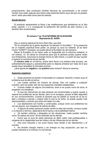 83
psíquicamente. Que practiquen también técnicas de concentración y de control
mental. Que estén seguras que tienen este potencial dentro suyo del que se pueden
servir, tanto para ellos como para los demás.
Ayuda técnica:
Si practican asiduamente la Kriya y las meditaciones que señalamos en la 2da
parte, capítulo 1 y 2, conseguirán la perfección del sentido de este número y se
sentirán bien encaminados.
El número 7 es: PLATAFORMA DE ELEVACIÓN
Representa EL AURA
Hay un poema espiritual de Guru Ram Das, que dice:
"En la compañía de la gente espiritual, he elevado mi Kundalini." Si la presencia
de un maestro espiritual tiene poder, es porque su aura es radiante. Si se tiene
mucho "CHAKTI" (energía), se puede elevar la Kundalini de otra persona.
Elevar la Kundalini no es hacer subir un fueguecillo por la columna vertebral, ni
ver colores, no. Es elevar la conciencia para que la persona pueda superar todas
sus limitaciones, reconocer la energía divina en ella misma, y a partir de aquí ayudar
a superar la conciencia de los demás.
El número siete en el Karma, quiere decir llevar a la práctica este proceso, ser
suficientemente seguro y perseverante para no dejarse arrastrar por nada de lo que
pueda hacer tambalear la intimidad anímica.
¿Qué aporta de negativo y de positivo este número? Ahora lo veremos.
Aspectos negativos:
 Estas personas se sienten involucradas en cualquier situación y hacen suyo el
problema que de ella se deriva.
 Les cuesta cambiar de manera de pensar. Dan mil vueltas a cualquier
cuestión, pero sin poder salir de sus esquemas mentales establecidos.
 Cuando hablan de alguna circunstancia, tanto si es propia como de otros, la
exageran y la complican.
 Sí que las intenciones de esta persona van encaminadas a querer ayudar a
superar los problemas de los demás, pero no lo consigue, porque le falta seguridad
en sus convencimientos. Cuando la persona que ha pedido su ayuda se va de su
lado y empieza a pensar y aclarar todo lo que le ha dicho, se puede quedar más
desconcertada y confusa que antes de hablar con ella.
 Las depresiones son fuertes y continuadas, porque como sus problemas los
ven tan graves, son incapaces de salirse de ellos.
 A alguna de estas personas puede venirle la idea del suicidio, aunque pueda
o no llevarlo a término, dependerá de la fuerza o de la debilidad interior.
 Se sienten víctimas y atrapadas en las situaciones, hasta pueden sentirse
como "la cabeza de turco" de las actitudes de los demás.
 Como que el aura de estas personas es débil, están más predispuestas a
cargarse de la negatividad que les rodea y de las influencias de los demás.
 Una aura reducida y con poca fuerza hace tender a las depresiones y al
suicidio.
 No tendrán energía interior y sin energía no hay proyección, por eso no
pueden elevarse a sí mismas ni a los demás.
 