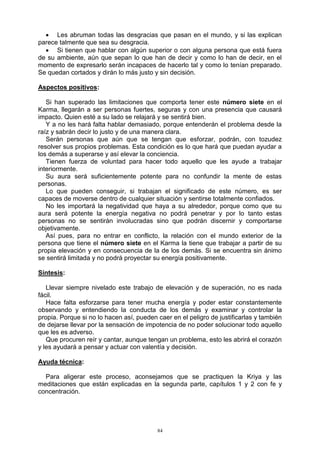 84
 Les abruman todas las desgracias que pasan en el mundo, y si las explican
parece talmente que sea su desgracia.
 Si tienen que hablar con algún superior o con alguna persona que está fuera
de su ambiente, aún que sepan lo que han de decir y como lo han de decir, en el
momento de expresarlo serán incapaces de hacerlo tal y como lo tenían preparado.
Se quedan cortados y dirán lo más justo y sin decisión.
Aspectos positivos:
Si han superado las limitaciones que comporta tener este número siete en el
Karma, llegarán a ser personas fuertes, seguras y con una presencia que causará
impacto. Quien esté a su lado se relajará y se sentirá bien.
Y a no les hará falta hablar demasiado, porque entenderán el problema desde la
raíz y sabrán decir lo justo y de una manera clara.
Serán personas que aún que se tengan que esforzar, podrán, con tozudez
resolver sus propios problemas. Esta condición es lo que hará que puedan ayudar a
los demás a superarse y así elevar la conciencia.
Tienen fuerza de voluntad para hacer todo aquello que les ayude a trabajar
interiormente.
Su aura será suficientemente potente para no confundir la mente de estas
personas.
Lo que pueden conseguir, si trabajan el significado de este número, es ser
capaces de moverse dentro de cualquier situación y sentirse totalmente confiados.
No les importará la negatividad que haya a su alrededor, porque como que su
aura será potente la energía negativa no podrá penetrar y por lo tanto estas
personas no se sentirán involucradas sino que podrán discernir y comportarse
objetivamente.
Así pues, para no entrar en conflicto, la relación con el mundo exterior de la
persona que tiene el número siete en el Karma la tiene que trabajar a partir de su
propia elevación y en consecuencia de la de los demás. Si se encuentra sin ánimo
se sentirá limitada y no podrá proyectar su energía positivamente.
Síntesis:
Llevar siempre nivelado este trabajo de elevación y de superación, no es nada
fácil.
Hace falta esforzarse para tener mucha energía y poder estar constantemente
observando y entendiendo la conducta de los demás y examinar y controlar la
propia. Porque si no lo hacen así, pueden caer en el peligro de justificarlas y también
de dejarse llevar por la sensación de impotencia de no poder solucionar todo aquello
que les es adverso.
Que procuren reír y cantar, aunque tengan un problema, esto les abrirá el corazón
y les ayudará a pensar y actuar con valentía y decisión.
Ayuda técnica:
Para aligerar este proceso, aconsejamos que se practiquen la Kriya y las
meditaciones que están explicadas en la segunda parte, capítulos 1 y 2 con fe y
concentración.
 