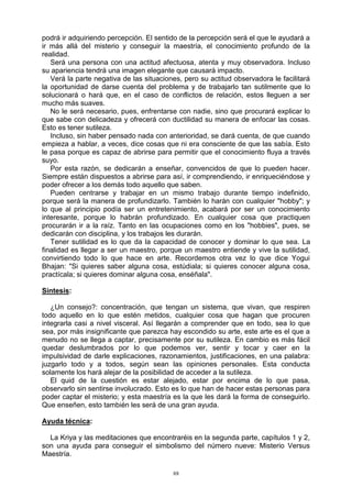 88
podrá ir adquiriendo percepción. El sentido de la percepción será el que le ayudará a
ir más allá del misterio y conseguir la maestría, el conocimiento profundo de la
realidad.
Será una persona con una actitud afectuosa, atenta y muy observadora. Incluso
su apariencia tendrá una imagen elegante que causará impacto.
Verá la parte negativa de las situaciones, pero su actitud observadora le facilitará
la oportunidad de darse cuenta del problema y de trabajarlo tan sutilmente que lo
solucionará o hará que, en el caso de conflictos de relación, estos lleguen a ser
mucho más suaves.
No le será necesario, pues, enfrentarse con nadie, sino que procurará explicar lo
que sabe con delicadeza y ofrecerá con ductilidad su manera de enfocar las cosas.
Esto es tener sutileza.
Incluso, sin haber pensado nada con anterioridad, se dará cuenta, de que cuando
empieza a hablar, a veces, dice cosas que ni era consciente de que las sabía. Esto
le pasa porque es capaz de abrirse para permitir que el conocimiento fluya a través
suyo.
Por esta razón, se dedicarán a enseñar, convencidos de que lo pueden hacer.
Siempre están dispuestos a abrirse para así, ir comprendiendo, ir enriqueciéndose y
poder ofrecer a los demás todo aquello que saben.
Pueden centrarse y trabajar en un mismo trabajo durante tiempo indefinido,
porque será la manera de profundizarlo. También lo harán con cualquier "hobby"; y
lo que al principio podía ser un entretenimiento, acabará por ser un conocimiento
interesante, porque lo habrán profundizado. En cualquier cosa que practiquen
procurarán ir a la raíz. Tanto en las ocupaciones como en los "hobbies", pues, se
dedicarán con disciplina, y los trabajos les durarán.
Tener sutilidad es lo que da la capacidad de conocer y dominar lo que sea. La
finalidad es llegar a ser un maestro, porque un maestro entiende y vive la sutilidad,
convirtiendo todo lo que hace en arte. Recordemos otra vez lo que dice Yogui
Bhajan: "Si quieres saber alguna cosa, estúdiala; si quieres conocer alguna cosa,
practícala; si quieres dominar alguna cosa, enséñala".
Síntesis:
¿Un consejo?: concentración, que tengan un sistema, que vivan, que respiren
todo aquello en lo que estén metidos, cualquier cosa que hagan que procuren
integrarla casi a nivel visceral. Así llegarán a comprender que en todo, sea lo que
sea, por más insignificante que parezca hay escondido su arte, este arte es el que a
menudo no se llega a captar, precisamente por su sutileza. En cambio es más fácil
quedar deslumbrados por lo que podemos ver, sentir y tocar y caer en la
impulsividad de darle explicaciones, razonamientos, justificaciones, en una palabra:
juzgarlo todo y a todos, según sean las opiniones personales. Esta conducta
solamente los hará alejar de la posibilidad de acceder a la sutileza.
El quid de la cuestión es estar alejado, estar por encima de lo que pasa,
observarlo sin sentirse involucrado. Esto es lo que han de hacer estas personas para
poder captar el misterio; y esta maestría es la que les dará la forma de conseguirlo.
Que enseñen, esto también les será de una gran ayuda.
Ayuda técnica:
La Kriya y las meditaciones que encontraréis en la segunda parte, capítulos 1 y 2,
son una ayuda para conseguir el simbolismo del número nueve: Misterio Versus
Maestría.
 
