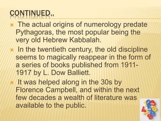 CONTINUED..
 The actual origins of numerology predate
Pythagoras, the most popular being the
very old Hebrew Kabbalah.
 In the twentieth century, the old discipline
seems to magically reappear in the form of
a series of books published from 1911-
1917 by L. Dow Balliett.
 It was helped along in the 30s by
Florence Campbell, and within the next
few decades a wealth of literature was
available to the public.
 