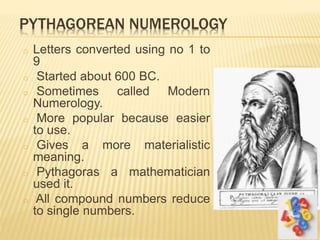PYTHAGOREAN NUMEROLOGY
o Letters converted using no 1 to
9
o Started about 600 BC.
o Sometimes called Modern
Numerology.
o More popular because easier
to use.
o Gives a more materialistic
meaning.
o Pythagoras a mathematician
used it.
o All compound numbers reduce
to single numbers.
 