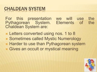 CHALDEAN SYSTEM
For this presentation we will use the
Pythagorean System. Elements of the
Chaldean System are:
 Letters converted using nos. 1 to 8
 Sometimes called Mystic Numerology
 Harder to use than Pythagorean system
 Gives an occult or mystical meaning
 