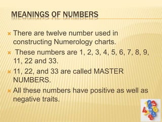 MEANINGS OF NUMBERS
 There are twelve number used in
constructing Numerology charts.
 These numbers are 1, 2, 3, 4, 5, 6, 7, 8, 9,
11, 22 and 33.
 11, 22, and 33 are called MASTER
NUMBERS.
 All these numbers have positive as well as
negative traits.
 