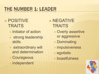 THE NUMBER 1: LEADER
 POSITIVE
TRAITS
 Initiator of action
 strong leadership
skills
 extraordinary will
and determination
 Courageous
 independent
 NEGATIVE
TRAITS
 Overly assertive
or aggressive
 Dominating
 impulsiveness
 egotistic
 boastfulness
 
