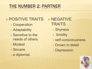 THE NUMBER 2: PARTNER
 POSITIVE TRAITS
 Cooperation
 Adaptability
 Sensitive to the
needs of others
 Modest
 Sincere
 a diplomat.
 NEGATIVE
TRAITS
 Shyness
 timidity
 self-consciousness
 Drown in detail
 Depression
 