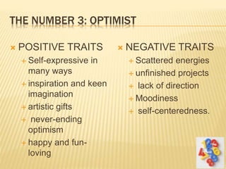 THE NUMBER 3: OPTIMIST
 POSITIVE TRAITS
 Self-expressive in
many ways
 inspiration and keen
imagination
 artistic gifts
 never-ending
optimism
 happy and fun-
loving
 NEGATIVE TRAITS
 Scattered energies
 unfinished projects
 lack of direction
 Moodiness
 self-centeredness.
 