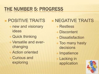 THE NUMBER 5: PROGRESS
 POSITIVE TRAITS
 new and visionary
ideas
 Quick thinking
 Versatile and ever-
changing
 Action oriented
 Curious and
exploring
 NEGATIVE TRAITS
 Restless
 Discontent
 Dissatisfaction
 Too many hasty
decisions
 Impatience
 Lacking in
application
 