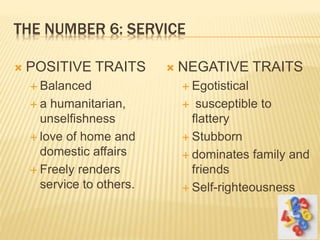THE NUMBER 6: SERVICE
 POSITIVE TRAITS
 Balanced
 a humanitarian,
unselfishness
 love of home and
domestic affairs
 Freely renders
service to others.
 NEGATIVE TRAITS
 Egotistical
 susceptible to
flattery
 Stubborn
 dominates family and
friends
 Self-righteousness
 
