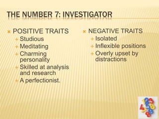 THE NUMBER 7: INVESTIGATOR
 POSITIVE TRAITS
 Studious
 Meditating
 Charming
personality
 Skilled at analysis
and research
 A perfectionist.
 NEGATIVE TRAITS
 Isolated
 Inflexible positions
 Overly upset by
distractions
 