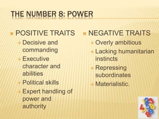 THE NUMBER 8: POWER
 POSITIVE TRAITS
 Decisive and
commanding
 Executive
character and
abilities
 Political skills
 Expert handling of
power and
authority
 NEGATIVE TRAITS
 Overly ambitious
 Lacking humanitarian
instincts
 Repressing
subordinates
 Materialistic.
 