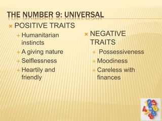 THE NUMBER 9: UNIVERSAL
 POSITIVE TRAITS
 Humanitarian
instincts
 A giving nature
 Selflessness
 Heartily and
friendly
 NEGATIVE
TRAITS
 Possessiveness
 Moodiness
 Careless with
finances
 