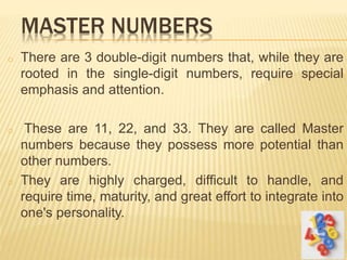 MASTER NUMBERS
o There are 3 double-digit numbers that, while they are
rooted in the single-digit numbers, require special
emphasis and attention.
o These are 11, 22, and 33. They are called Master
numbers because they possess more potential than
other numbers.
o They are highly charged, difficult to handle, and
require time, maturity, and great effort to integrate into
one's personality.
30
 