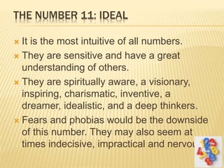 THE NUMBER 11: IDEAL
 It is the most intuitive of all numbers.
 They are sensitive and have a great
understanding of others.
 They are spiritually aware, a visionary,
inspiring, charismatic, inventive, a
dreamer, idealistic, and a deep thinkers.
 Fears and phobias would be the downside
of this number. They may also seem at
times indecisive, impractical and nervous.
 