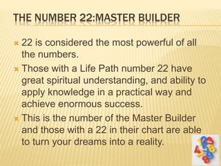THE NUMBER 22:MASTER BUILDER
 22 is considered the most powerful of all
the numbers.
 Those with a Life Path number 22 have
great spiritual understanding, and ability to
apply knowledge in a practical way and
achieve enormous success.
 This is the number of the Master Builder
and those with a 22 in their chart are able
to turn your dreams into a reality.
 