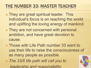 THE NUMBER 33: MASTER TEACHER
 They are great spiritual leader. This
individual's focus is on reaching the world
and uplifting the loving energy of mankind.
 They are not concerned with personal
ambition, and have great devotion to
cause.
 Those with Life Path number 33 want to
use their life to raise the consciousness of
as many people as possible.
 The 33/6 life path will call you to
leadership and responsibility.
 