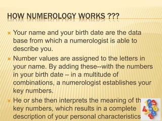 HOW NUMEROLOGY WORKS ???
 Your name and your birth date are the data
base from which a numerologist is able to
describe you.
 Number values are assigned to the letters in
your name. By adding these--with the numbers
in your birth date – in a multitude of
combinations, a numerologist establishes your
key numbers.
 He or she then interprets the meaning of these
key numbers, which results in a complete
description of your personal characteristics.
 