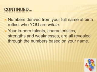 CONTINUED…
 Numbers derived from your full name at birth
reflect who YOU are within.
 Your in-born talents, characteristics,
strengths and weaknesses, are all revealed
through the numbers based on your name.
 