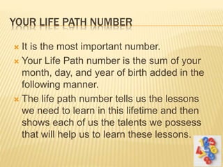 YOUR LIFE PATH NUMBER
 It is the most important number.
 Your Life Path number is the sum of your
month, day, and year of birth added in the
following manner.
 The life path number tells us the lessons
we need to learn in this lifetime and then
shows each of us the talents we possess
that will help us to learn these lessons.
 