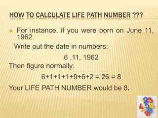 HOW TO CALCULATE LIFE PATH NUMBER ???
 For instance, if you were born on June 11,
1962.

Write out the date in numbers:
6 ,11, 1962
Then figure normally:
6+1+1+1+9+6+2 = 26 = 8
Your LIFE PATH NUMBER would be 8.
 