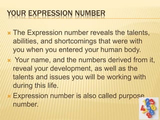 YOUR EXPRESSION NUMBER
 The Expression number reveals the talents,
abilities, and shortcomings that were with
you when you entered your human body.
 Your name, and the numbers derived from it,
reveal your development, as well as the
talents and issues you will be working with
during this life.
 Expression number is also called purpose
number.
 