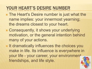 YOUR HEART’S DESIRE NUMBER
 The Heart's Desire number is just what the
name implies: your innermost yearning;
the dreams closest to your heart.
 Consequently, it shows your underlying
motivation, or the general intention behind
many of your actions.
 It dramatically influences the choices you
make in life. Its influence is everywhere in
your life - your career, your environment,
friendships, and life style.
 