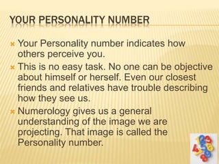 YOUR PERSONALITY NUMBER
 Your Personality number indicates how
others perceive you.
 This is no easy task. No one can be objective
about himself or herself. Even our closest
friends and relatives have trouble describing
how they see us.
 Numerology gives us a general
understanding of the image we are
projecting. That image is called the
Personality number.
 