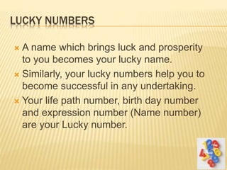 LUCKY NUMBERS
 A name which brings luck and prosperity
to you becomes your lucky name.
 Similarly, your lucky numbers help you to
become successful in any undertaking.
 Your life path number, birth day number
and expression number (Name number)
are your Lucky number.
 