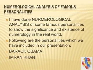 NUMEROLOGICAL ANALYSIS OF FAMOUS
PERSONALITIES
 I have done NURMEROLOGICAL
ANALYSIS of some famous personalities
to show the significance and existence of
numerology in the real world.
 Following are the personalities which we
have included in our presentation.
 BARACK OBAMA
 IMRAN KHAN
 