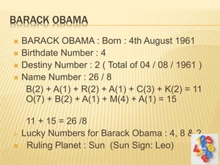BARACK OBAMA
 BARACK OBAMA : Born : 4th August 1961
 Birthdate Number : 4
 Destiny Number : 2 ( Total of 04 / 08 / 1961 )
 Name Number : 26 / 8
B(2) + A(1) + R(2) + A(1) + C(3) + K(2) = 11
O(7) + B(2) + A(1) + M(4) + A(1) = 15
11 + 15 = 26 /8
 Lucky Numbers for Barack Obama : 4, 8 & 2
 Ruling Planet : Sun (Sun Sign: Leo)
 