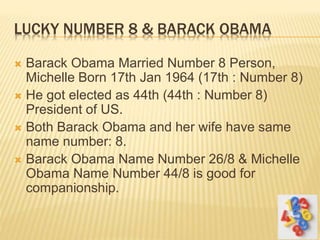 LUCKY NUMBER 8 & BARACK OBAMA
 Barack Obama Married Number 8 Person,
Michelle Born 17th Jan 1964 (17th : Number 8)
 He got elected as 44th (44th : Number 8)
President of US.
 Both Barack Obama and her wife have same
name number: 8.
 Barack Obama Name Number 26/8 & Michelle
Obama Name Number 44/8 is good for
companionship.
 