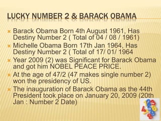 LUCKY NUMBER 2 & BARACK OBAMA
 Barack Obama Born 4th August 1961, Has
Destiny Number 2 ( Total of 04 / 08 / 1961)
 Michelle Obama Born 17th Jan 1964, Has
Destiny Number 2 ( Total of 17/ 01/ 1964
 Year 2009 (2) was Significant for Barack Obama
and got him NOBEL PEACE PRICE.
 At the age of 47/2 (47 makes single number 2)
won the presidency of US.
 The inauguration of Barack Obama as the 44th
President took place on January 20, 2009 (20th
Jan : Number 2 Date)
 