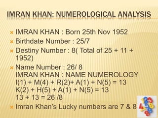 IMRAN KHAN: NUMEROLOGICAL ANALYSIS
 IMRAN KHAN : Born 25th Nov 1952
 Birthdate Number : 25/7
 Destiny Number : 8( Total of 25 + 11 +
1952)
 Name Number : 26/ 8
IMRAN KHAN : NAME NUMEROLOGY
I(1) + M(4) + R(2)+ A(1) + N(5) = 13
K(2) + H(5) + A(1) + N(5) = 13
13 + 13 = 26 /8
 Imran Khan’s Lucky numbers are 7 & 8.
 