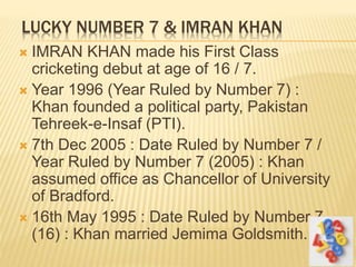LUCKY NUMBER 7 & IMRAN KHAN
 IMRAN KHAN made his First Class
cricketing debut at age of 16 / 7.
 Year 1996 (Year Ruled by Number 7) :
Khan founded a political party, Pakistan
Tehreek-e-Insaf (PTI).
 7th Dec 2005 : Date Ruled by Number 7 /
Year Ruled by Number 7 (2005) : Khan
assumed office as Chancellor of University
of Bradford.
 16th May 1995 : Date Ruled by Number 7
(16) : Khan married Jemima Goldsmith.
 