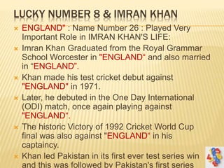 LUCKY NUMBER 8 & IMRAN KHAN
 ENGLAND" : Name Number 26 : Played Very
Important Role in IMRAN KHAN'S LIFE:
 Imran Khan Graduated from the Royal Grammar
School Worcester in "ENGLAND“ and also married
in “ENGLAND”.
 Khan made his test cricket debut against
"ENGLAND" in 1971.
 Later, he debuted in the One Day International
(ODI) match, once again playing against
"ENGLAND“.
 The historic Victory of 1992 Cricket World Cup
final was also against "ENGLAND“ in his
captaincy.
 Khan led Pakistan in its first ever test series win
and this was followed by Pakistan's first series
 