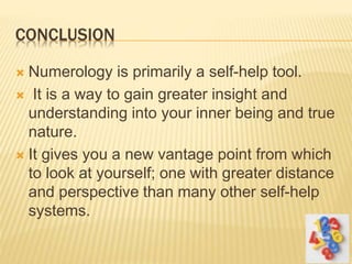 CONCLUSION
 Numerology is primarily a self-help tool.
 It is a way to gain greater insight and
understanding into your inner being and true
nature.
 It gives you a new vantage point from which
to look at yourself; one with greater distance
and perspective than many other self-help
systems.
 
