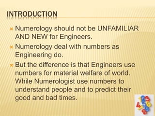 INTRODUCTION
 Numerology should not be UNFAMILIAR
AND NEW for Engineers.
 Numerology deal with numbers as
Engineering do.
 But the difference is that Engineers use
numbers for material welfare of world.
While Numerologist use numbers to
understand people and to predict their
good and bad times.
 