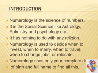 INTRODUCTION
 Numerology is the science of numbers.
 It is the Social Science like Astrology,
Palmistry and psychology etc.
 It has nothing to do with any religion.
 Numerology is used to decide when to
invest, when to marry, when to travel,
when to change jobs, or relocate.
 Numerology uses only your complete date
 of birth and full name to find all this.
 