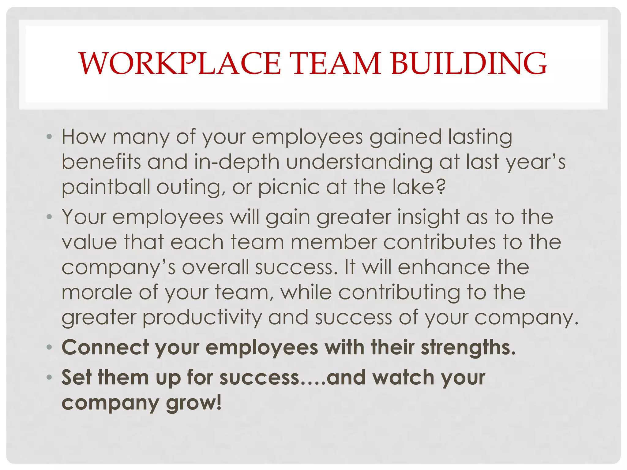 WORKPLACE TEAM BUILDING

• How many of your employees gained lasting
  benefits and in-depth understanding at last year’s
  paintball outing, or picnic at the lake?
• Your employees will gain greater insight as to the
  value that each team member contributes to the
  company’s overall success. It will enhance the
  morale of your team, while contributing to the
  greater productivity and success of your company.
• Connect your employees with their strengths.
• Set them up for success….and watch your
  company grow!
 